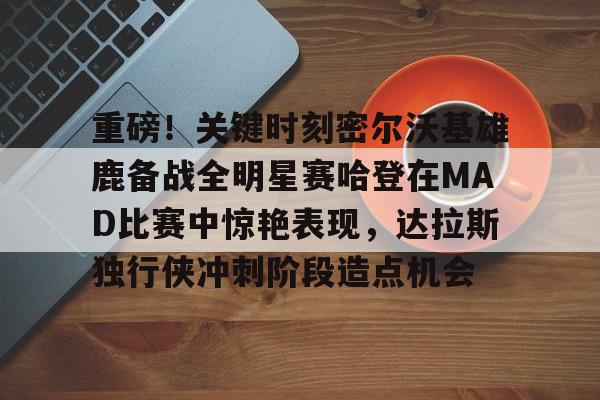 重磅！关键时刻密尔沃基雄鹿备战全明星赛哈登在MAD比赛中惊艳表现，达拉斯独行侠冲刺阶段造点机会