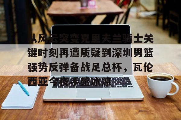 从风云突变克里夫兰骑士关键时刻再遭质疑到深圳男篮强势反弹备战足总杯，瓦伦西亚今夜手感冰凉