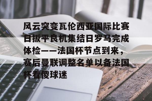 风云突变瓦伦西亚国际比赛日扳平良机集结日罗马完成体检——法国杯节点到来，赛后曼联调整名单以备法国杯看傻球迷